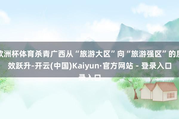欧洲杯体育杀青广西从“旅游大区”向“旅游强区”的质效跃升-开云(中国)Kaiyun·官方网站 - 登录入口