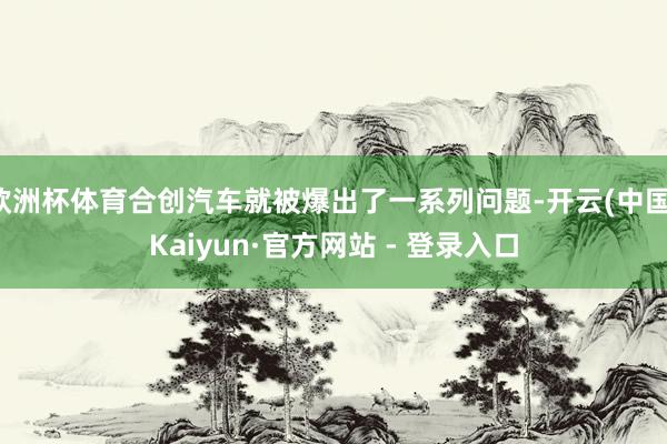 欧洲杯体育合创汽车就被爆出了一系列问题-开云(中国)Kaiyun·官方网站 - 登录入口