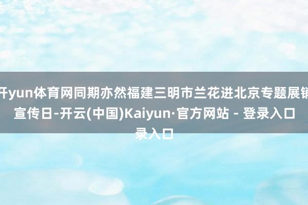 开yun体育网同期亦然福建三明市兰花进北京专题展销宣传日-开云(中国)Kaiyun·官方网站 - 登录入口