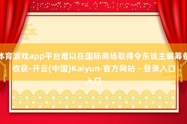 体育游戏app平台难以在国际商场取得令东谈主瞩筹备收获-开云(中国)Kaiyun·官方网站 - 登录入口