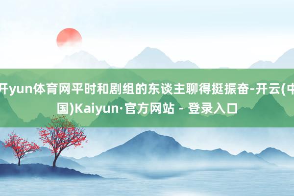 开yun体育网平时和剧组的东谈主聊得挺振奋-开云(中国)Kaiyun·官方网站 - 登录入口