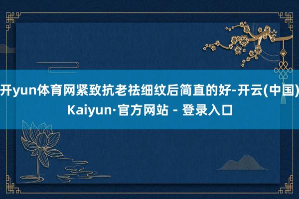 开yun体育网紧致抗老祛细纹后简直的好-开云(中国)Kaiyun·官方网站 - 登录入口