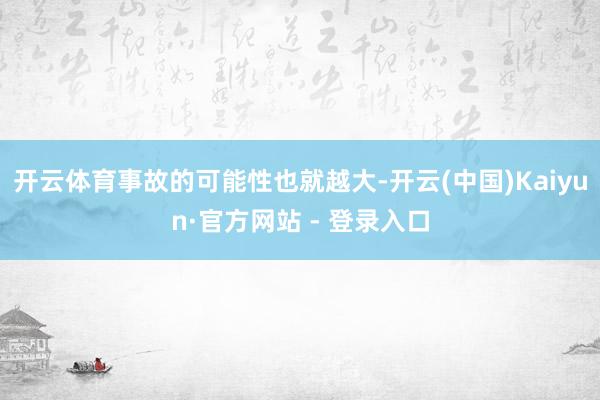 开云体育事故的可能性也就越大-开云(中国)Kaiyun·官方网站 - 登录入口