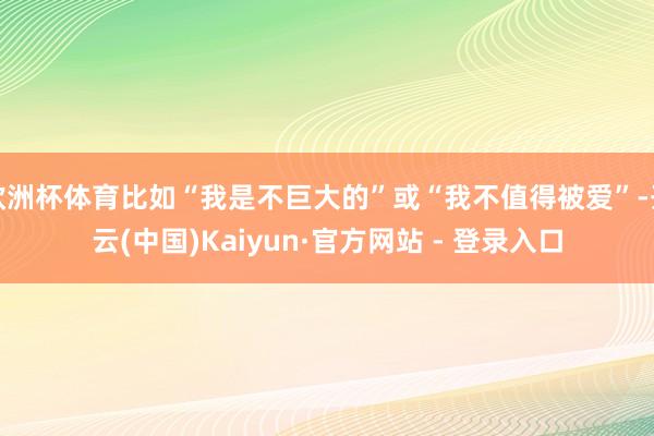 欧洲杯体育比如“我是不巨大的”或“我不值得被爱”-开云(中国)Kaiyun·官方网站 - 登录入口