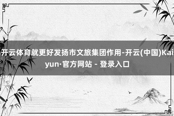开云体育就更好发扬市文旅集团作用-开云(中国)Kaiyun·官方网站 - 登录入口