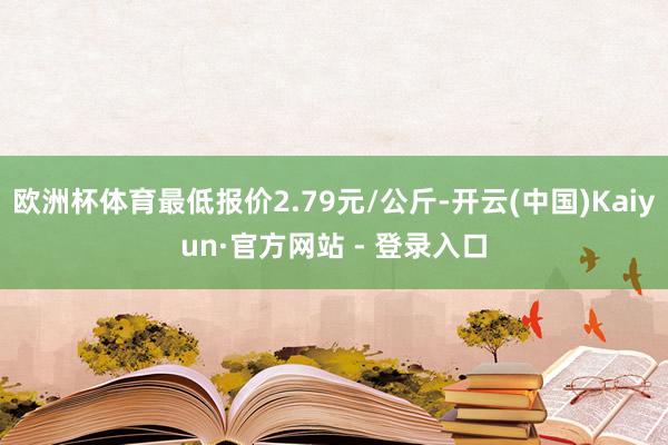 欧洲杯体育最低报价2.79元/公斤-开云(中国)Kaiyun·官方网站 - 登录入口