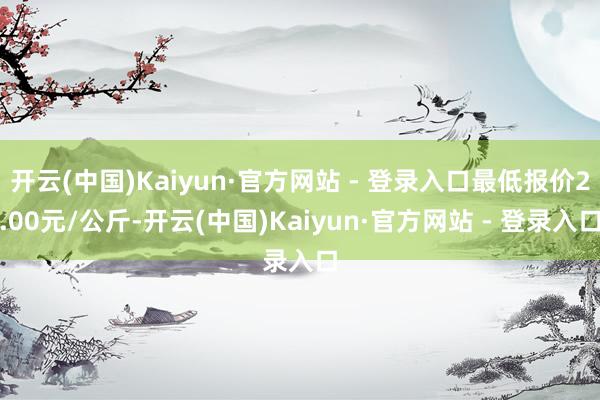 开云(中国)Kaiyun·官方网站 - 登录入口最低报价2.00元/公斤-开云(中国)Kaiyun·官方网站 - 登录入口