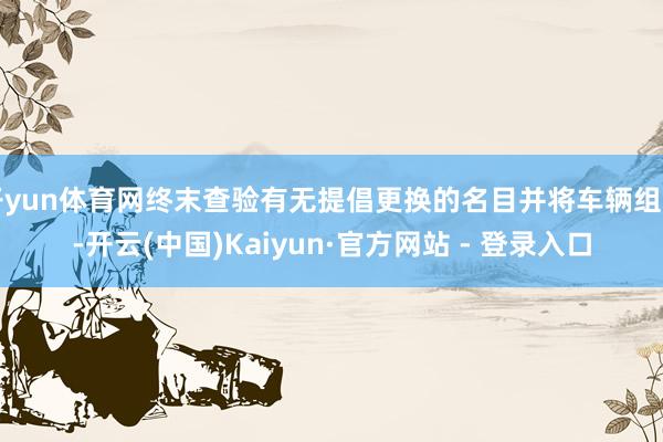开yun体育网终末查验有无提倡更换的名目并将车辆组回-开云(中国)Kaiyun·官方网站 - 登录入口