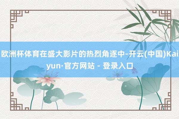 欧洲杯体育在盛大影片的热烈角逐中-开云(中国)Kaiyun·官方网站 - 登录入口
