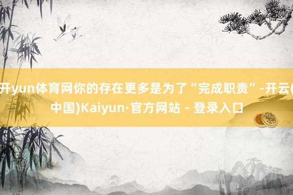 开yun体育网你的存在更多是为了“完成职责”-开云(中国)Kaiyun·官方网站 - 登录入口