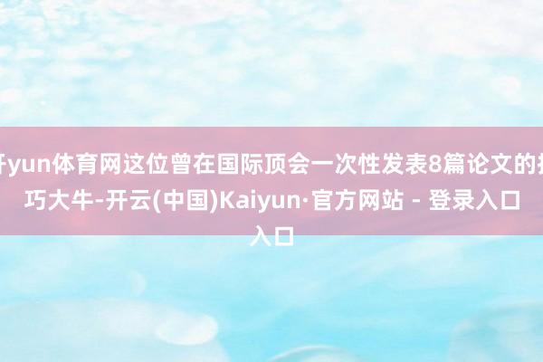 开yun体育网这位曾在国际顶会一次性发表8篇论文的技巧大牛-开云(中国)Kaiyun·官方网站 - 登录入口