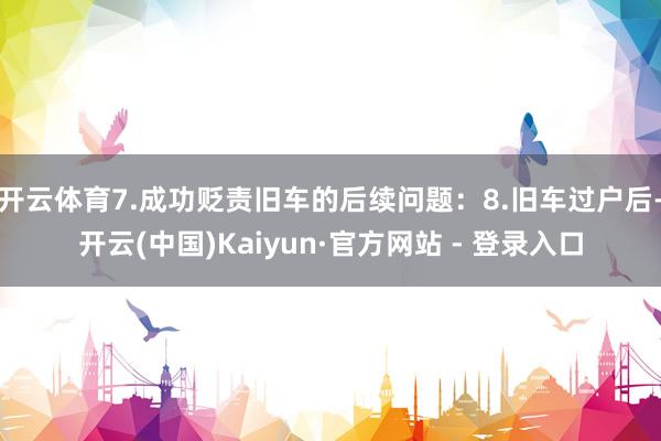 开云体育7.成功贬责旧车的后续问题：8.旧车过户后-开云(中国)Kaiyun·官方网站 - 登录入口