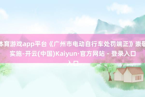 体育游戏app平台《广州市电动自行车处罚端正》崇敬实施-开云(中国)Kaiyun·官方网站 - 登录入口