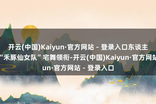 开云(中国)Kaiyun·官方网站 - 登录入口东谈主气偶像团队“禾豚仙女队”宅舞领衔-开云(中国)Kaiyun·官方网站 - 登录入口