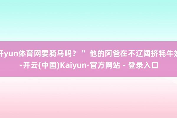 开yun体育网要骑马吗？＂ 他的阿爸在不辽阔挤牦牛奶-开云(中国)Kaiyun·官方网站 - 登录入口