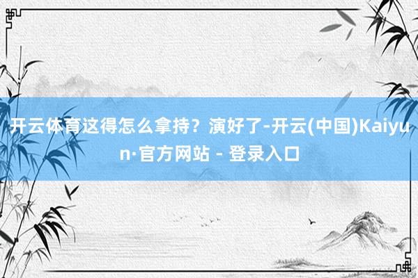 开云体育这得怎么拿持？演好了-开云(中国)Kaiyun·官方网站 - 登录入口