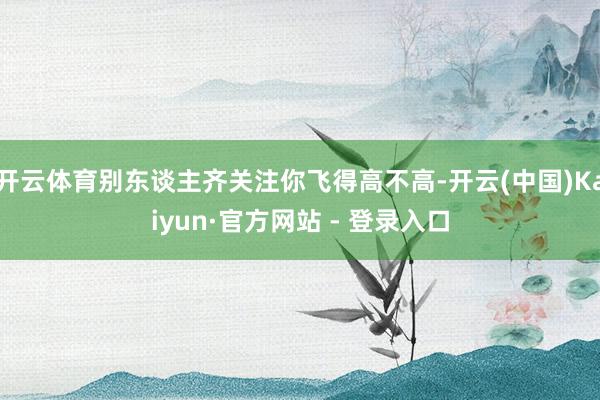 开云体育别东谈主齐关注你飞得高不高-开云(中国)Kaiyun·官方网站 - 登录入口