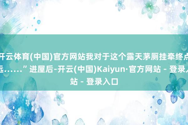 开云体育(中国)官方网站我对于这个露天茅厕挂牵终点长远……”进屋后-开云(中国)Kaiyun·官方网站 - 登录入口