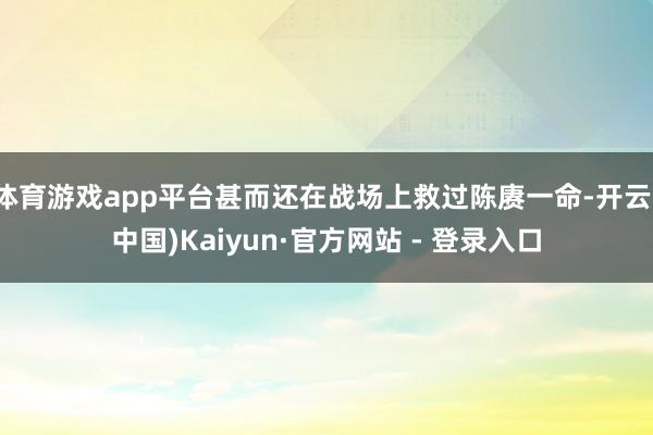 体育游戏app平台甚而还在战场上救过陈赓一命-开云(中国)Kaiyun·官方网站 - 登录入口