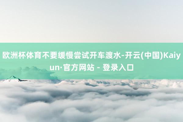 欧洲杯体育不要缓慢尝试开车渡水-开云(中国)Kaiyun·官方网站 - 登录入口