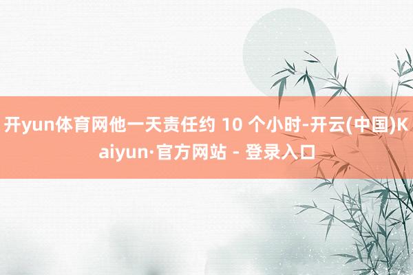 开yun体育网他一天责任约 10 个小时-开云(中国)Kaiyun·官方网站 - 登录入口