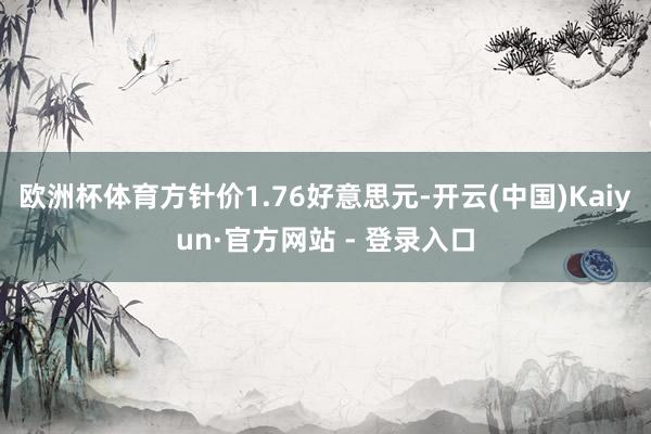 欧洲杯体育方针价1.76好意思元-开云(中国)Kaiyun·官方网站 - 登录入口