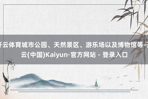 开云体育城市公园、天然景区、游乐场以及博物馆等-开云(中国)Kaiyun·官方网站 - 登录入口