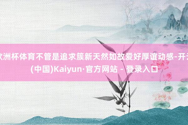 欧洲杯体育不管是追求簇新天然如故爱好厚谊动感-开云(中国)Kaiyun·官方网站 - 登录入口