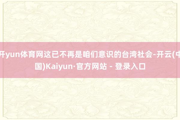 开yun体育网这已不再是咱们意识的台湾社会-开云(中国)Kaiyun·官方网站 - 登录入口