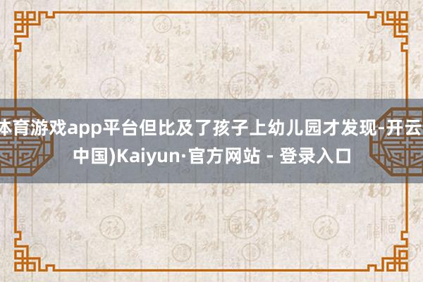 体育游戏app平台但比及了孩子上幼儿园才发现-开云(中国)Kaiyun·官方网站 - 登录入口