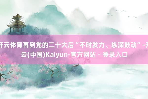 开云体育再到党的二十大后“不时发力、纵深鼓动”-开云(中国)Kaiyun·官方网站 - 登录入口