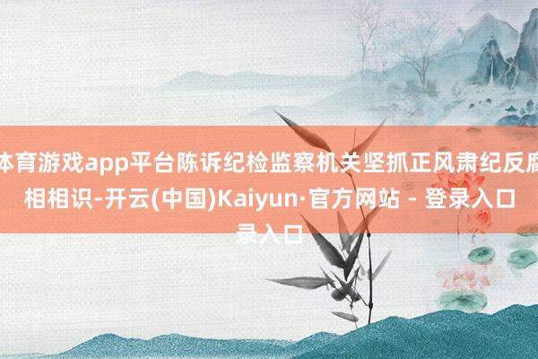 体育游戏app平台陈诉纪检监察机关坚抓正风肃纪反腐相相识-开云(中国)Kaiyun·官方网站 - 登录入口