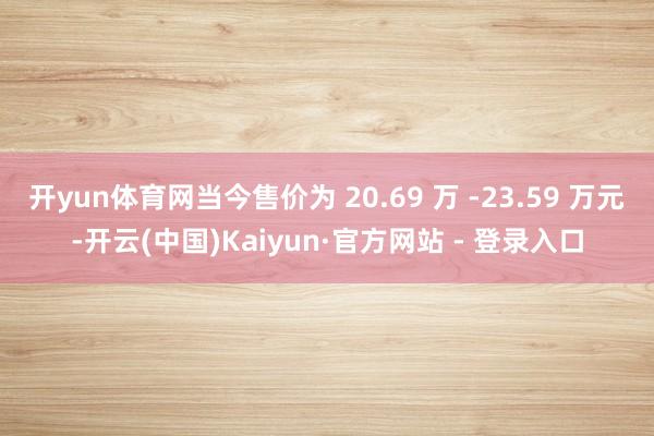 开yun体育网当今售价为 20.69 万 -23.59 万元-开云(中国)Kaiyun·官方网站 - 登录入口