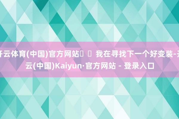 开云体育(中国)官方网站⋯⋯我在寻找下一个好变装-开云(中国)Kaiyun·官方网站 - 登录入口