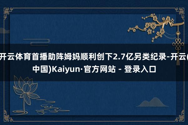 开云体育首播助阵姆妈顺利创下2.7亿另类纪录-开云(中国)Kaiyun·官方网站 - 登录入口