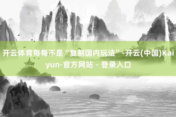 开云体育每每不是“复制国内玩法”-开云(中国)Kaiyun·官方网站 - 登录入口