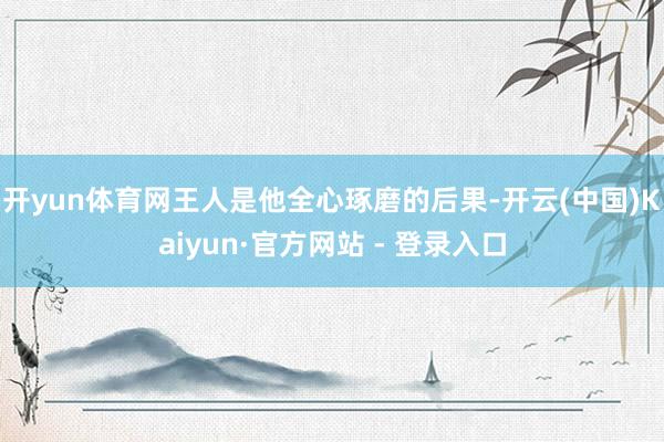 开yun体育网王人是他全心琢磨的后果-开云(中国)Kaiyun·官方网站 - 登录入口