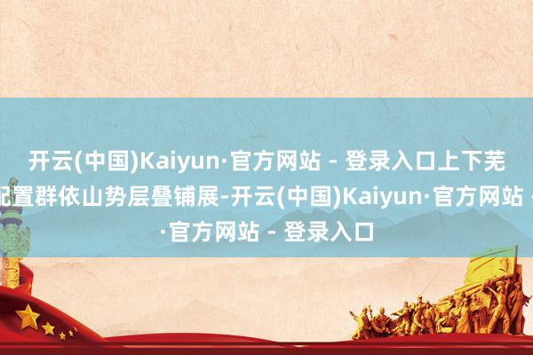开云(中国)Kaiyun·官方网站 - 登录入口上下芜杂的清代配置群依山势层叠铺展-开云(中国)Kaiyun·官方网站 - 登录入口