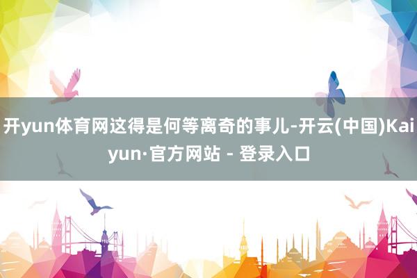 开yun体育网这得是何等离奇的事儿-开云(中国)Kaiyun·官方网站 - 登录入口