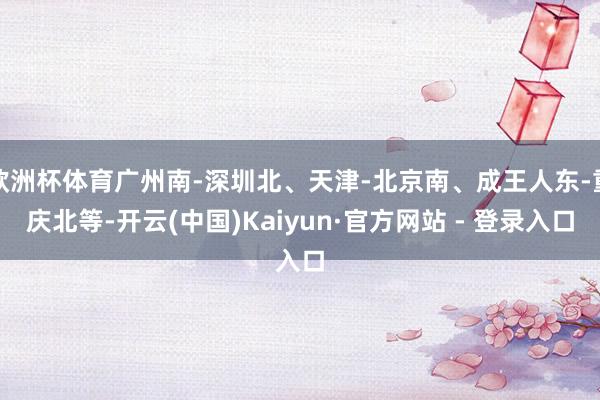 欧洲杯体育广州南-深圳北、天津-北京南、成王人东-重庆北等-开云(中国)Kaiyun·官方网站 - 登录入口