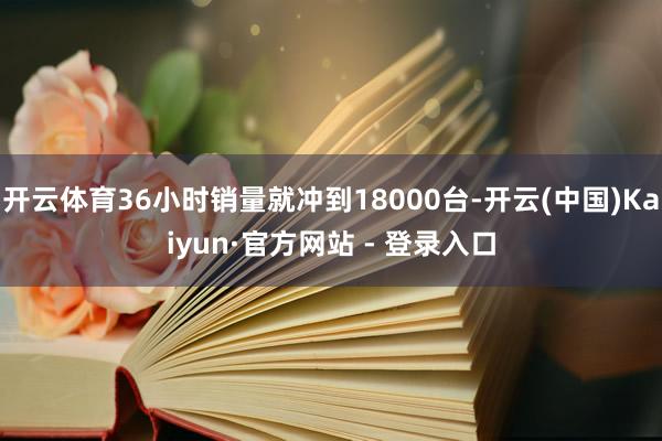 开云体育36小时销量就冲到18000台-开云(中国)Kaiyun·官方网站 - 登录入口