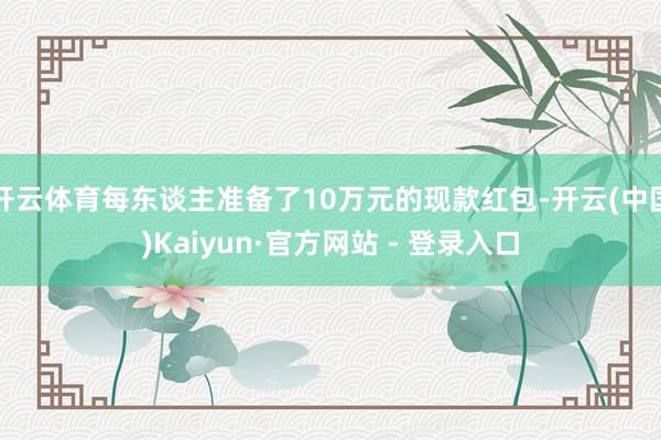 开云体育每东谈主准备了10万元的现款红包-开云(中国)Kaiyun·官方网站 - 登录入口