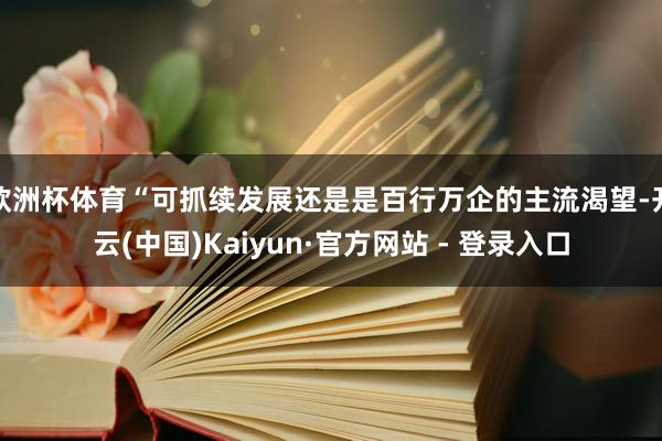 欧洲杯体育“可抓续发展还是是百行万企的主流渴望-开云(中国)Kaiyun·官方网站 - 登录入口