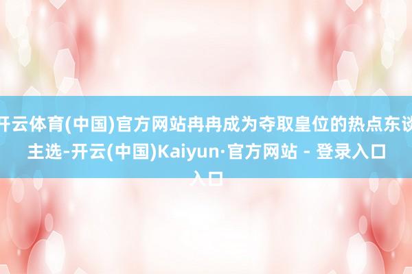 开云体育(中国)官方网站冉冉成为夺取皇位的热点东谈主选-开云(中国)Kaiyun·官方网站 - 登录入口