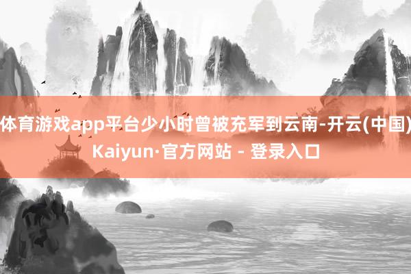 体育游戏app平台少小时曾被充军到云南-开云(中国)Kaiyun·官方网站 - 登录入口