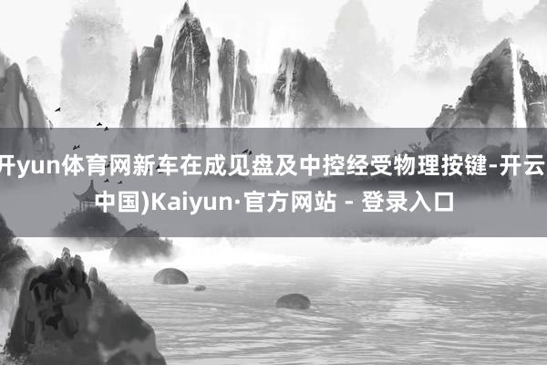 开yun体育网新车在成见盘及中控经受物理按键-开云(中国)Kaiyun·官方网站 - 登录入口