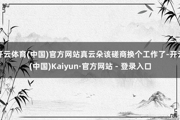 开云体育(中国)官方网站真云朵该磋商换个工作了-开云(中国)Kaiyun·官方网站 - 登录入口