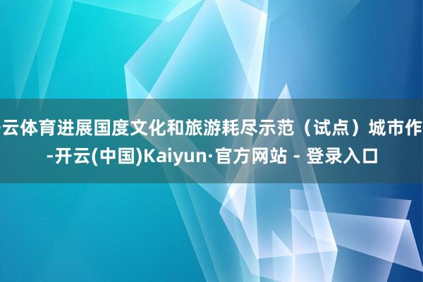 开云体育进展国度文化和旅游耗尽示范（试点）城市作用-开云(中国)Kaiyun·官方网站 - 登录入口