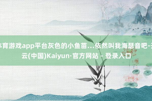 体育游戏app平台灰色的小鱼苗…依然叫我海瑟音吧-开云(中国)Kaiyun·官方网站 - 登录入口