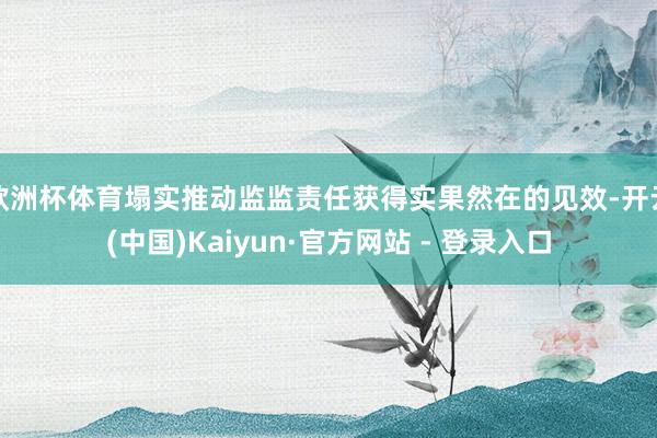 欧洲杯体育塌实推动监监责任获得实果然在的见效-开云(中国)Kaiyun·官方网站 - 登录入口